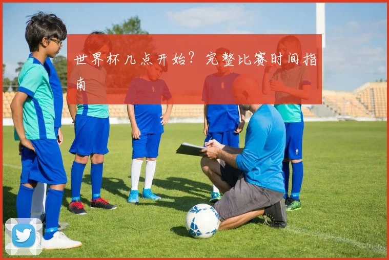 世界杯几点开始?完整比赛时间指南