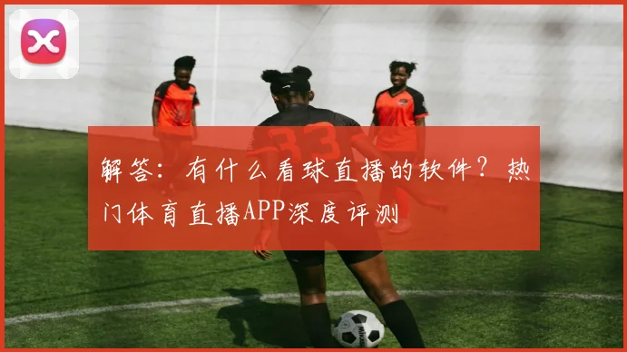 解答：有什么看球直播的软件？热门体育直播APP深度评测
