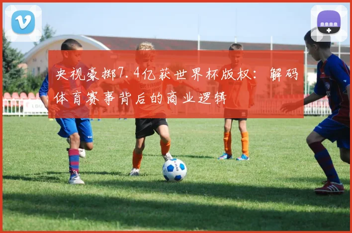 央视豪掷7.4亿获世界杯版权：解码体育赛事背后的商业逻辑