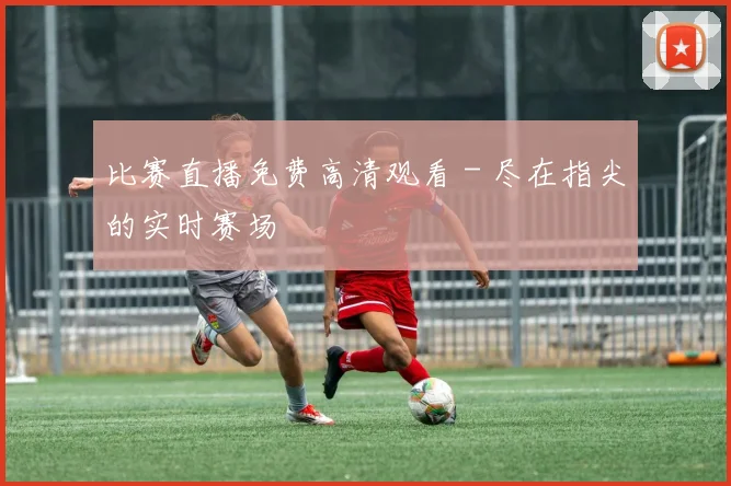 比赛直播免费高清观看 - 尽在指尖的实时赛场